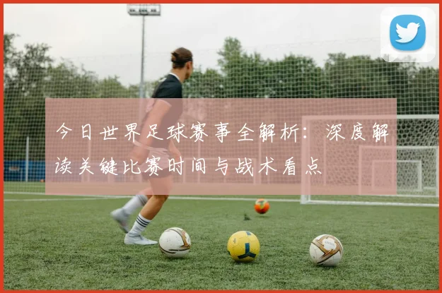 今日世界足球赛事全解析:深度解读关键比赛时间与战术看点