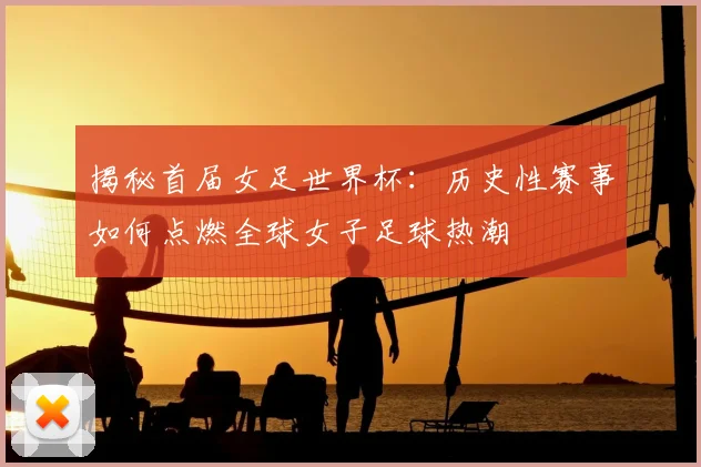 揭秘首届女足世界杯:历史性赛事如何点燃全球女子足球热潮