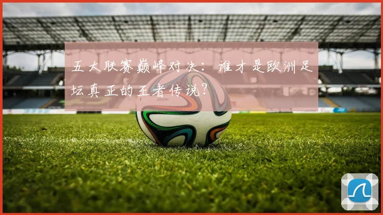 五大联赛巅峰对决:谁才是欧洲足坛真正的王者传说?