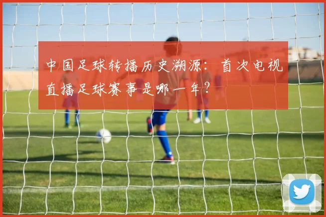 中国足球转播历史溯源:首次电视直播足球赛事是哪一年?