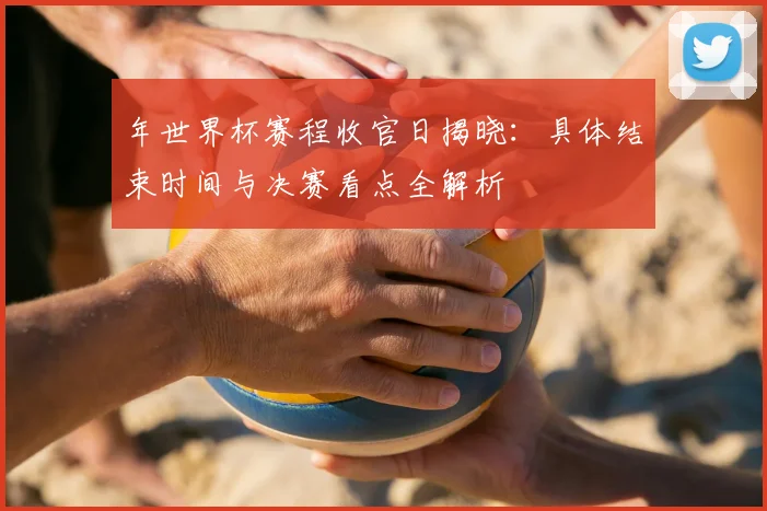 年世界杯赛程收官日揭晓：具体结束时间与决赛看点全解析