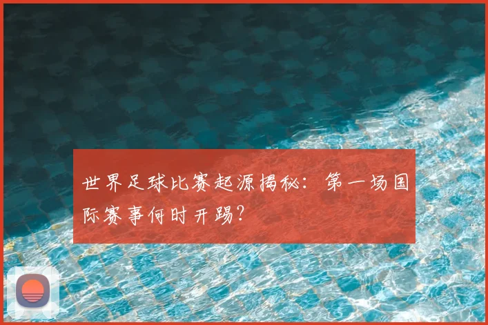 世界足球比赛起源揭秘：第一场国际赛事何时开踢？