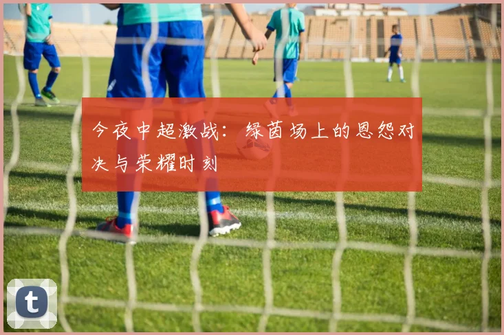 今夜中超激战：绿茵场上的恩怨对决与荣耀时刻